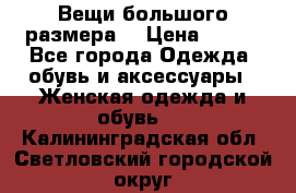 Вещи большого размера  › Цена ­ 200 - Все города Одежда, обувь и аксессуары » Женская одежда и обувь   . Калининградская обл.,Светловский городской округ 